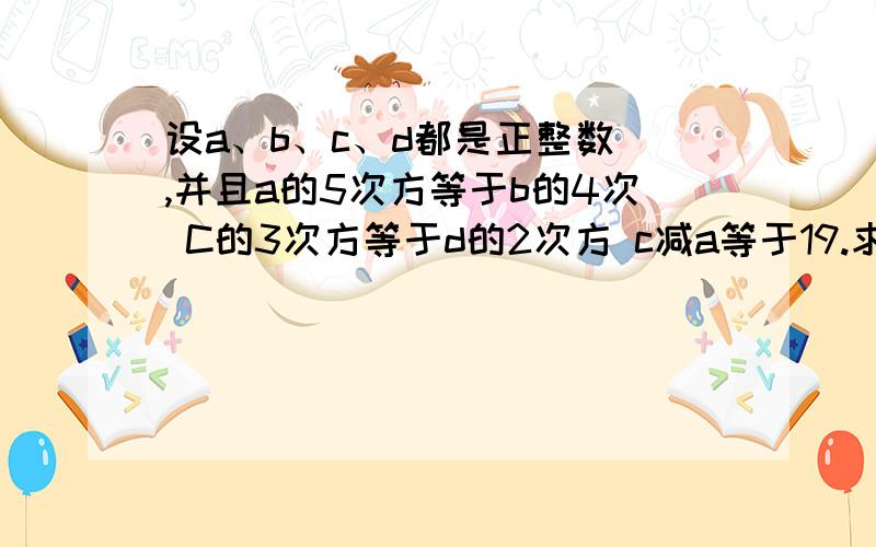 设a、b、c、d都是正整数 ,并且a的5次方等于b的4次 C的3次方等于d的2次方 c减a等于19.求d减b的值