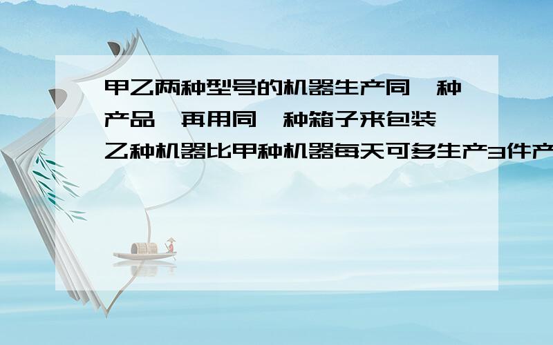 甲乙两种型号的机器生产同一种产品,再用同一种箱子来包装,乙种机器比甲种机器每天可多生产3件产品.已知5台甲种机器每天的产品装满7箱后还剩2件放不下,6台乙种机器每天产品装进11个箱