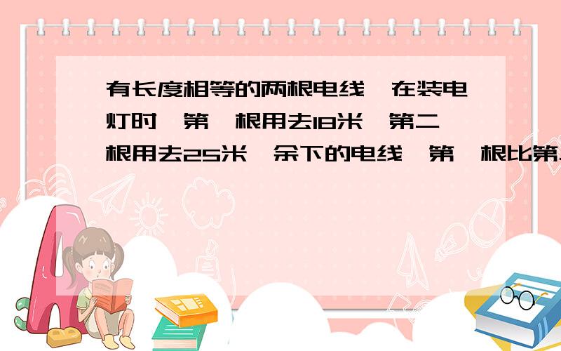 有长度相等的两根电线,在装电灯时,第一根用去18米,第二根用去25米,余下的电线,第一根比第二根的两倍多1米,两根电线原来各长多少米?做了许多方法都不行