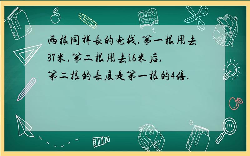 两根同样长的电线,第一根用去37米,第二根用去16米后,第二根的长度是第一根的4倍.