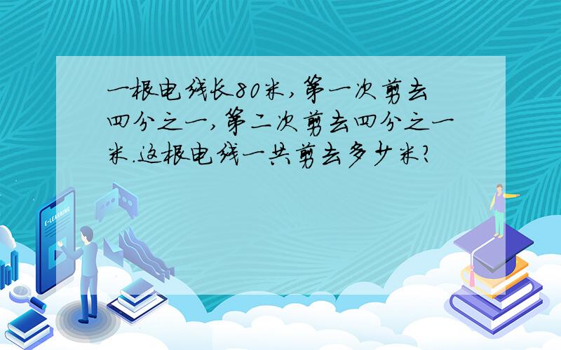 一根电线长80米,第一次剪去四分之一,第二次剪去四分之一米.这根电线一共剪去多少米?