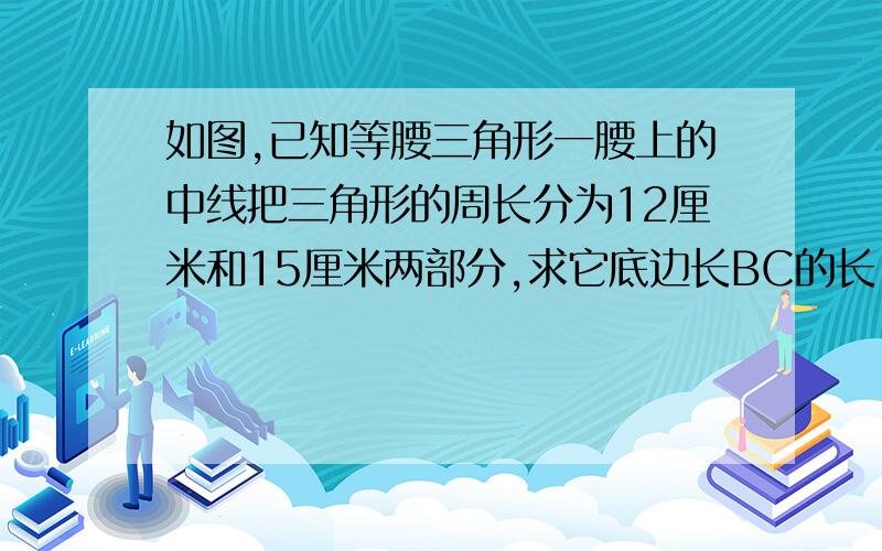 如图,已知等腰三角形一腰上的中线把三角形的周长分为12厘米和15厘米两部分,求它底边长BC的长 被如图,已知等腰三角形一腰上的中线把三角形的周长分为12厘米和15厘米两部分,求它底边长BC