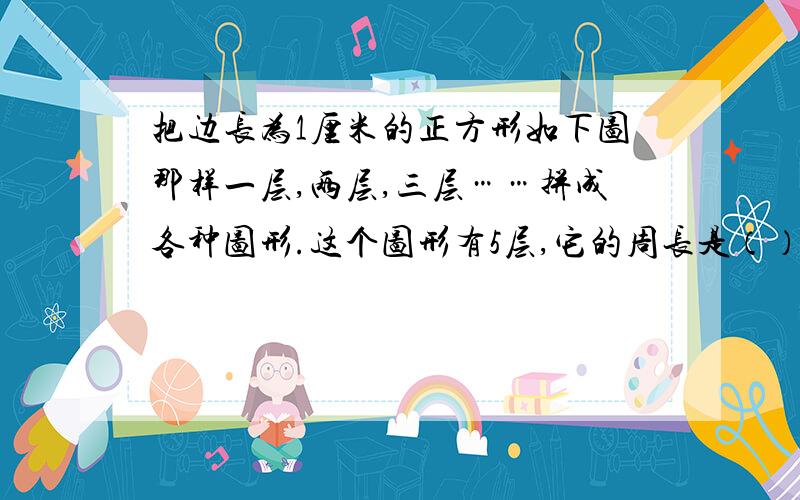 把边长为1厘米的正方形如下图那样一层,两层,三层……拼成各种图形.这个图形有5层,它的周长是（）厘米；如果这个图形有n层,它的周长是（）厘米.