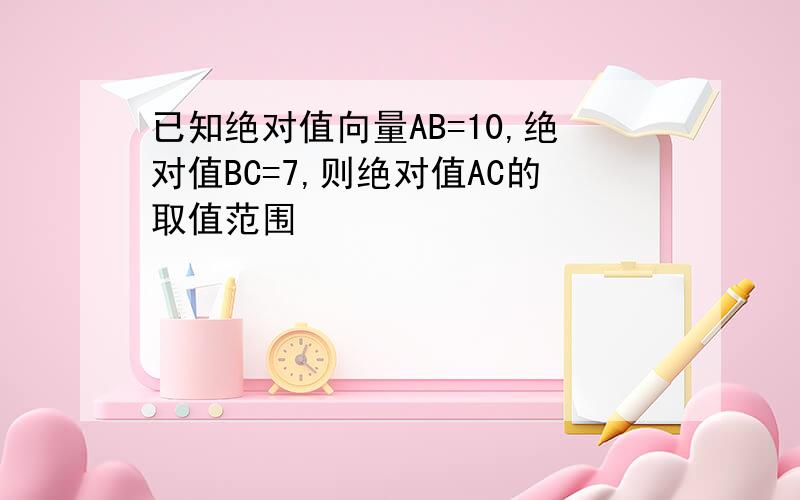 已知绝对值向量AB=10,绝对值BC=7,则绝对值AC的取值范围