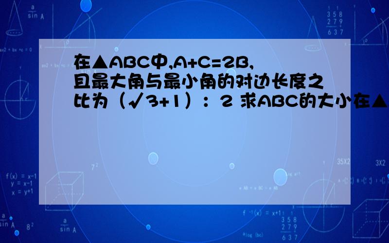 在▲ABC中,A+C=2B,且最大角与最小角的对边长度之比为（√3+1）：2 求ABC的大小在▲ABC中,A+C=2B,且最大角与最小角的对边长度之比为（√3+1）：2求ABC的大小