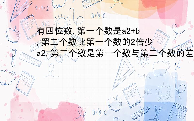 有四位数,第一个数是a2+b,第二个数比第一个数的2倍少a2,第三个数是第一个数与第二个数的差的3倍,第四个数比第一个数多2b,且第一个数的值是-2,求这四个数的和.(这是全题)