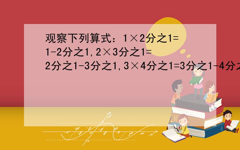 观察下列算式：1×2分之1=1-2分之1,2×3分之1=2分之1-3分之1,3×4分之1=3分之1-4分之1将以上三个等式两边分别相加得：1×2分之1+2×3分之1+3×4分之1=1-2分之1+2分之1-3分之1+3分之1-4分之1=1-4分之1=4分之3