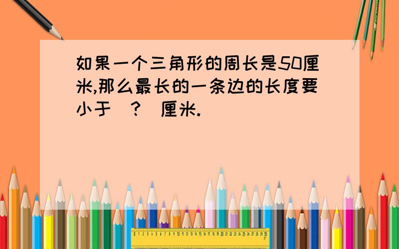 如果一个三角形的周长是50厘米,那么最长的一条边的长度要小于（?）厘米.