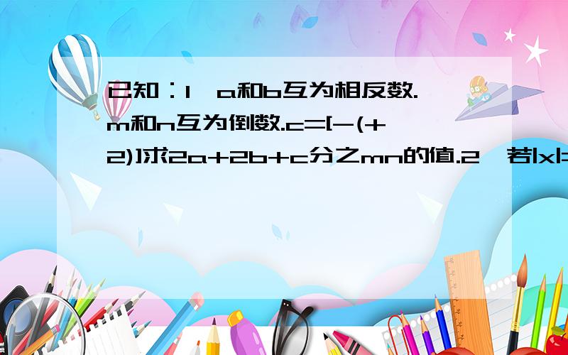 已知：1,a和b互为相反数.m和n互为倒数.c=[-(+2)]求2a+2b+c分之mn的值.2,若|x|=|-4|那么x为何值?