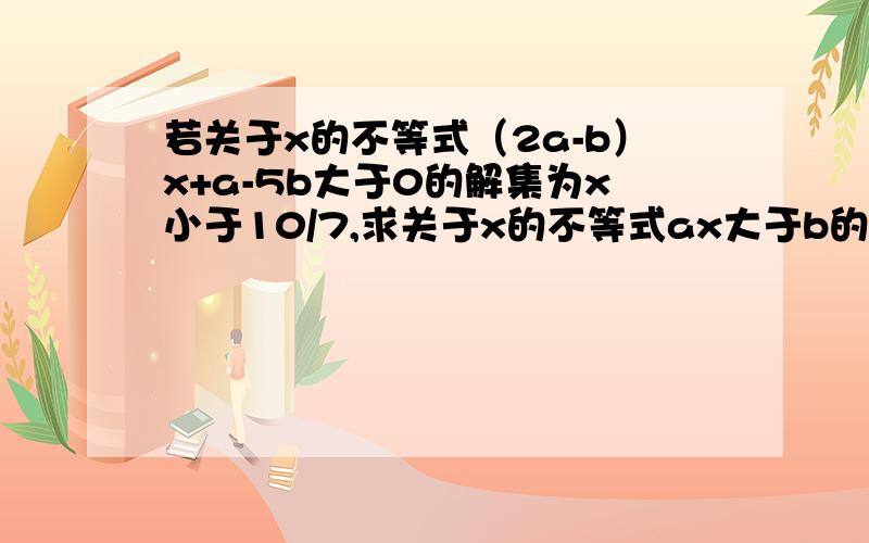 若关于x的不等式（2a-b）x+a-5b大于0的解集为x小于10/7,求关于x的不等式ax大于b的解集