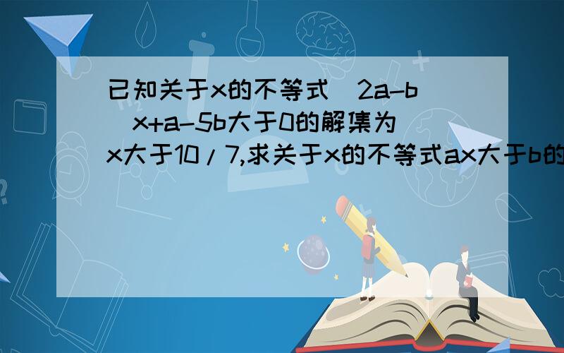 已知关于x的不等式（2a-b)x+a-5b大于0的解集为x大于10/7,求关于x的不等式ax大于b的解集.