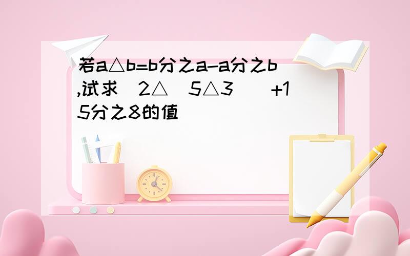 若a△b=b分之a-a分之b,试求（2△(5△3））+15分之8的值