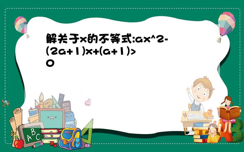 解关于x的不等式:ax^2-(2a+1)x+(a+1)>0