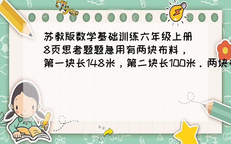 苏教版数学基础训练六年级上册8页思考题题急用有两块布料，第一块长148米，第二块长100米。两块布料各剪去同样长的一段后，第一块剩下的长度是第二块的3倍。两块布料各剩下多少米？