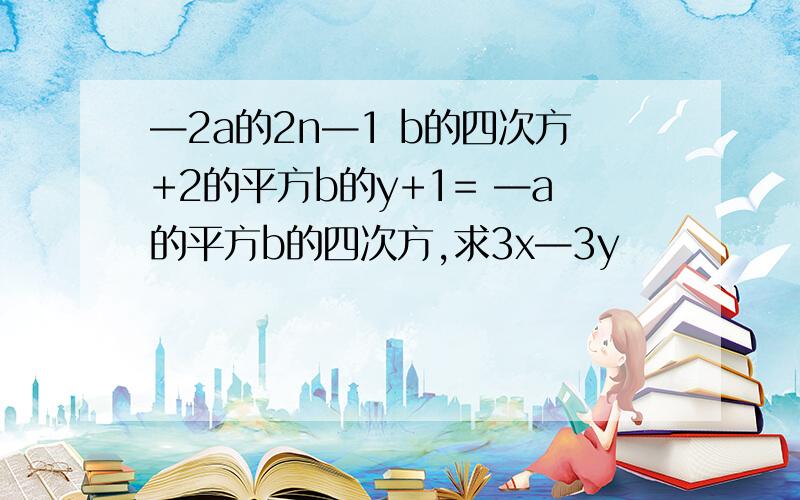 —2a的2n—1 b的四次方+2的平方b的y+1= —a的平方b的四次方,求3x—3y