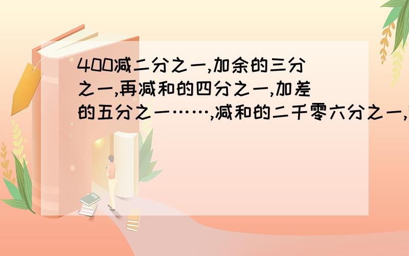 400减二分之一,加余的三分之一,再减和的四分之一,加差的五分之一……,减和的二千零六分之一,得多少?