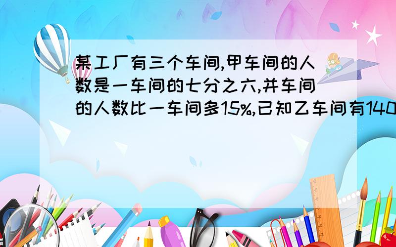 某工厂有三个车间,甲车间的人数是一车间的七分之六,并车间的人数比一车间多15%,已知乙车间有140人,甲车间比乙车见少多少人
