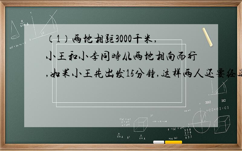 （1）两地相距3000千米,小王和小李同时从两地相向而行,如果小王先出发15分钟,这样两人还要经过11分钟相遇.小王、小李每分钟各行多少米?（2）甲乙二人从A、B两地同时出发相向而行,相遇时