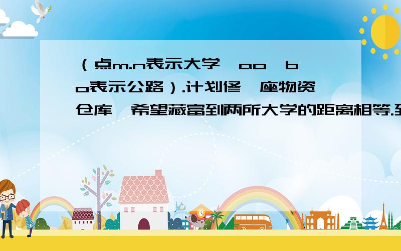 （点m.n表示大学,ao,bo表示公路）.计划修一座物资仓库,希望藏富到两所大学的距离相等.到两条公路的距离也相等.画出仓库的位置p