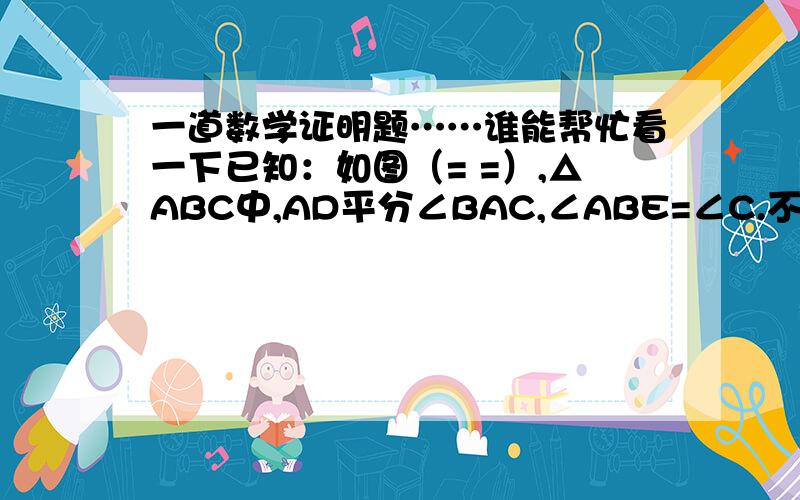 一道数学证明题……谁能帮忙看一下已知：如图（= =）,△ABC中,AD平分∠BAC,∠ABE=∠C.不会做了,初中的题,谁能帮帮我?哦哦，sorry，没看见下面那个，后面是求证BD=BE