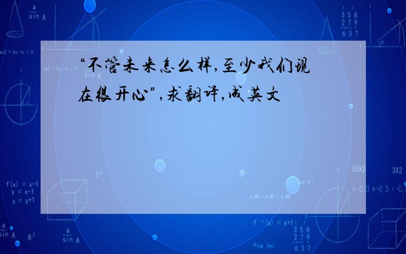 “不管未来怎么样,至少我们现在很开心”,求翻译,成英文