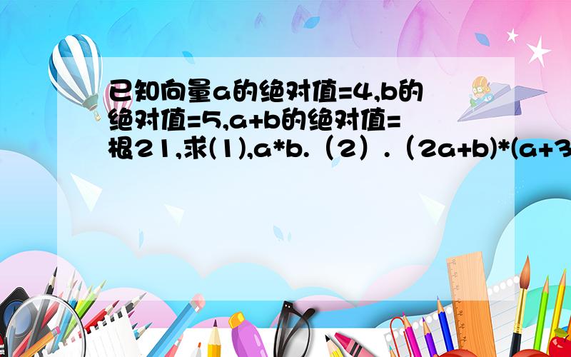 已知向量a的绝对值=4,b的绝对值=5,a+b的绝对值=根21,求(1),a*b.（2）.（2a+b)*(a+3b)