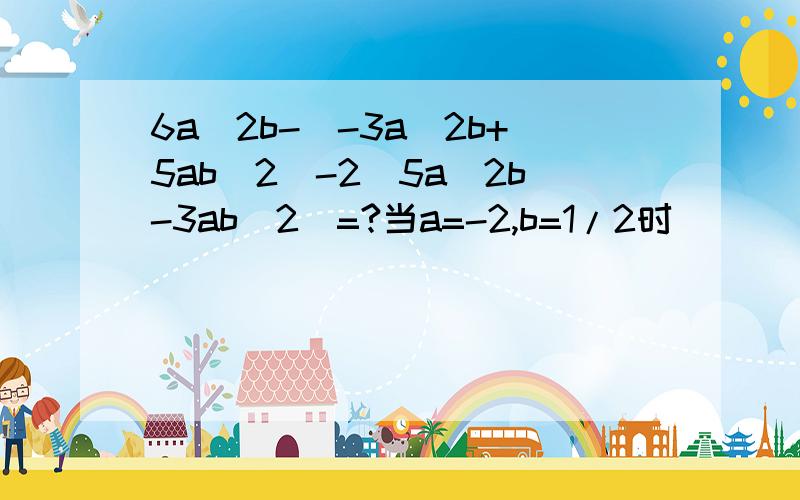 6a^2b-(-3a^2b+5ab^2)-2(5a^2b-3ab^2)=?当a=-2,b=1/2时