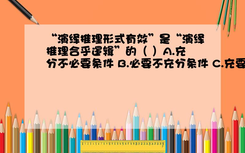 “演绎推理形式有效”是“演绎推理合乎逻辑”的（ ）A.充分不必要条件 B.必要不充分条件 C.充要条件 D.不充分不必要做了两份卷子 一份选C一份选B 求问应该是那个选项.为什么.