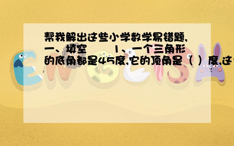 帮我解出这些小学数学易错题,一、填空 　　1、一个三角形的底角都是45度,它的顶角是（ ）度,这个三角形叫做（ ）三角形.　　2、有一根20厘米长的铁丝,用它围成一个对边都是4厘米的四边