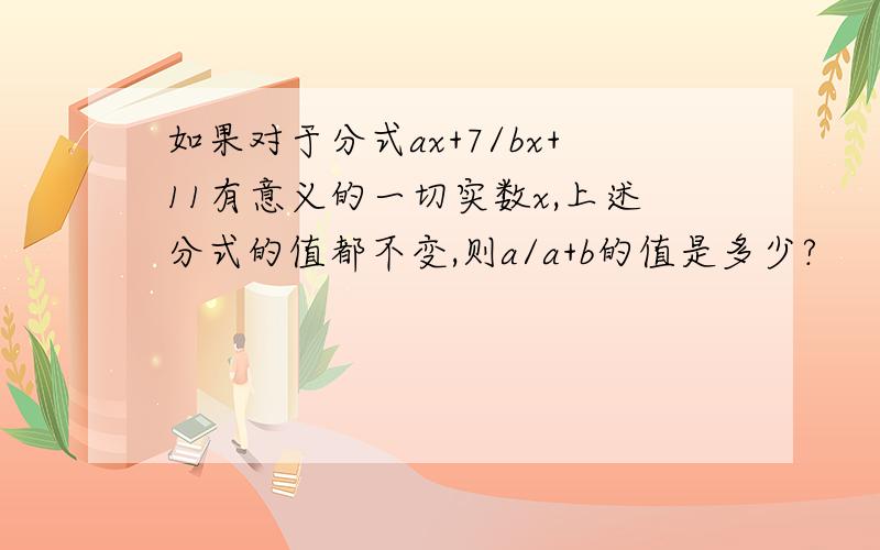 如果对于分式ax+7/bx+11有意义的一切实数x,上述分式的值都不变,则a/a+b的值是多少?