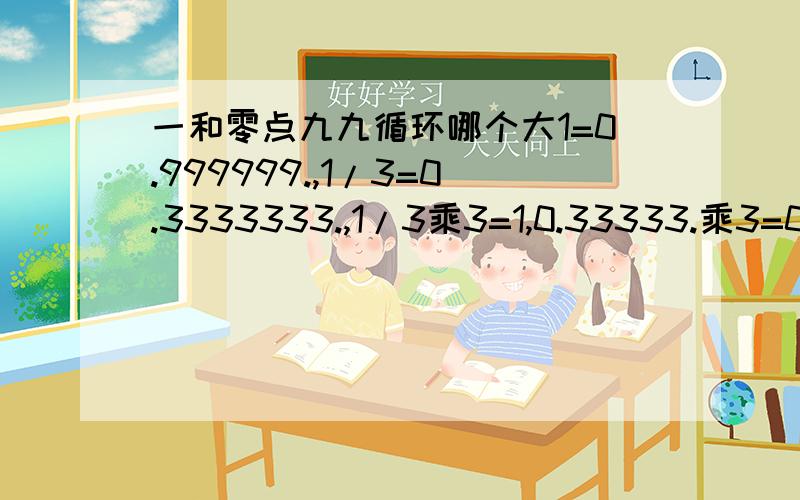 一和零点九九循环哪个大1=0.999999.,1/3=0.3333333.,1/3乘3=1,0.33333.乘3=0.999999999.所以1=0.999999.