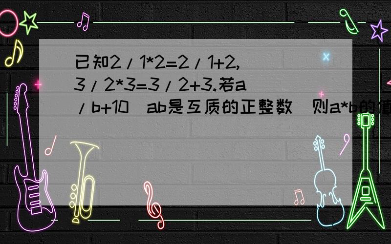 已知2/1*2=2/1+2,3/2*3=3/2+3.若a/b+10(ab是互质的正整数)则a*b的值是多少