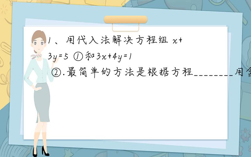 1、用代入法解决方程组 x+3y=5 ①和3x+4y=1 ②.最简单的方法是根据方程________用含________的式子表示出_________,并代入_________.2、用代入法解下列方程组.4（x-y-1）=3(1-y)-2 ①x/2+y/3=2 ②请2011年4月19