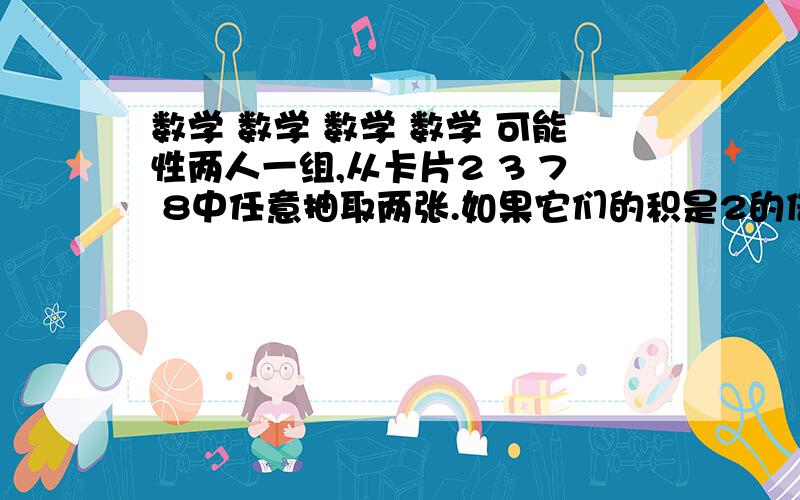 数学 数学 数学 数学 可能性两人一组,从卡片2 3 7 8中任意抽取两张.如果它们的积是2的倍数,本人获胜；如果他们的积是3的倍数,则对手获胜；如果积既是2的倍数又是3的倍数就重来.这个玩法