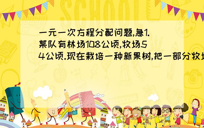 一元一次方程分配问题,急1.某队有林场108公顷,牧场54公顷.现在栽培一种新果树,把一部分牧场改为林场,使牧场面积只占林场面积的20%,改为林场的牧场面积是多少公顷?2.有甲,乙两个牧童,甲对