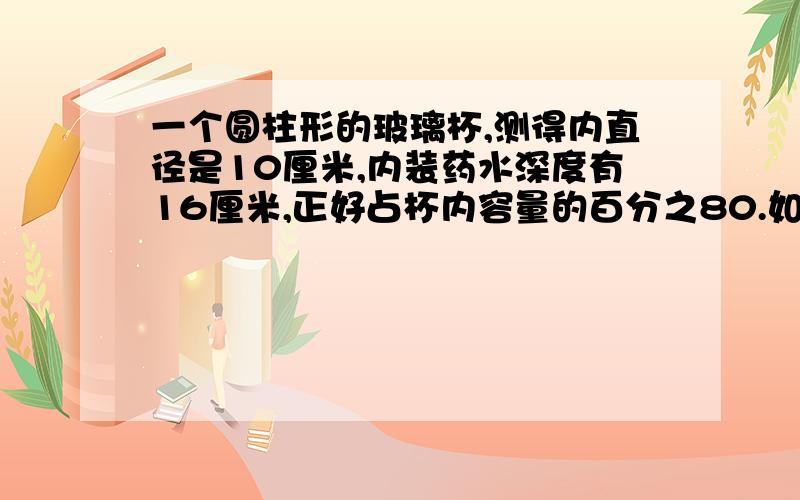 一个圆柱形的玻璃杯,测得内直径是10厘米,内装药水深度有16厘米,正好占杯内容量的百分之80.如果装满药水,应是( )毫升