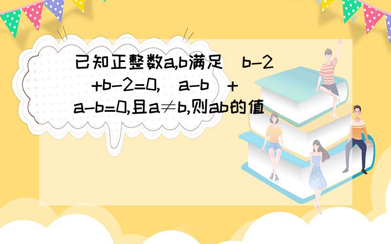 已知正整数a,b满足|b-2|+b-2=0,|a-b|+a-b=0,且a≠b,则ab的值