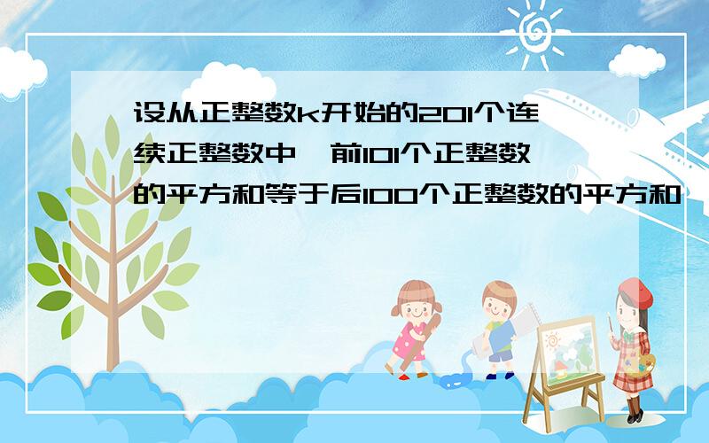 设从正整数k开始的201个连续正整数中,前101个正整数的平方和等于后100个正整数的平方和,则k的值为．要详细过程,分不是问题