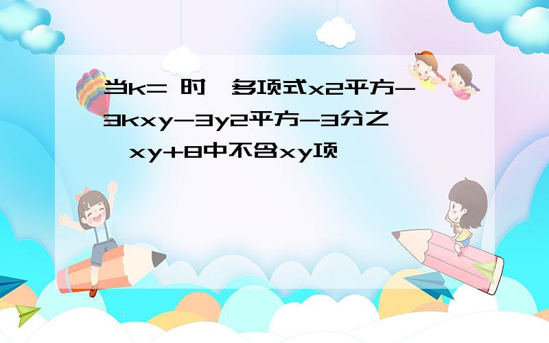 当k= 时,多项式x2平方-3kxy-3y2平方-3分之一xy+8中不含xy项