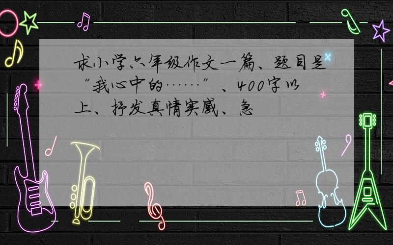 求小学六年级作文一篇、题目是“我心中的……”、400字以上、抒发真情实感、急