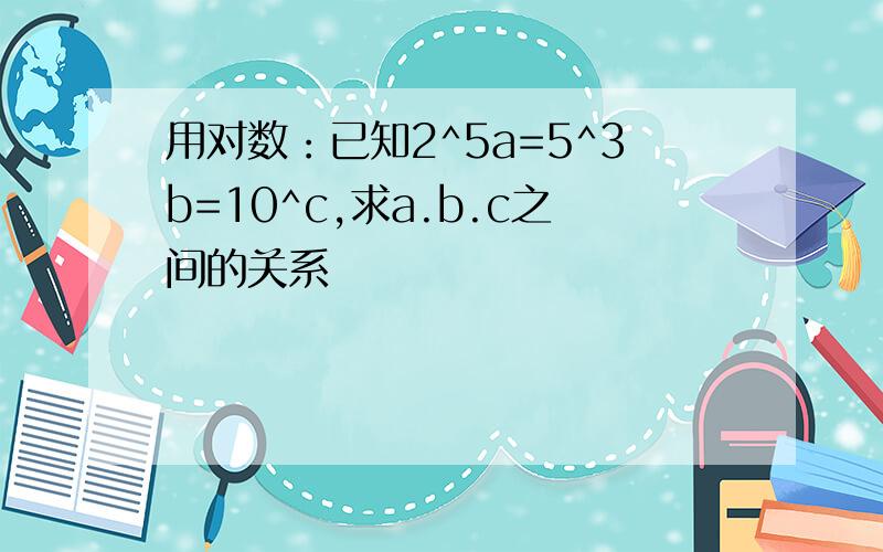 用对数：已知2^5a=5^3b=10^c,求a.b.c之间的关系