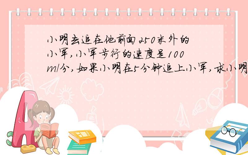 小明去追在他前面250米外的小军,小军步行的速度是100m/分,如果小明在5分钟追上小军,求小明追赶小军的速度?