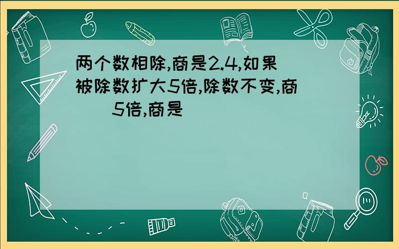 两个数相除,商是2.4,如果被除数扩大5倍,除数不变,商()5倍,商是()