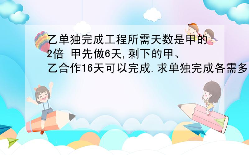 乙单独完成工程所需天数是甲的2倍 甲先做6天,剩下的甲、乙合作16天可以完成.求单独完成各需多少天?用方程.