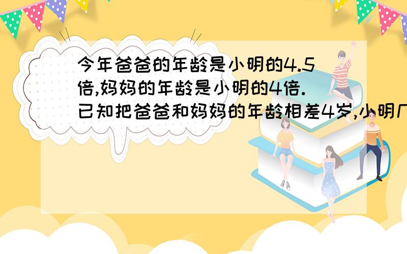 今年爸爸的年龄是小明的4.5倍,妈妈的年龄是小明的4倍.已知把爸爸和妈妈的年龄相差4岁,小明几岁不要方程,要算试