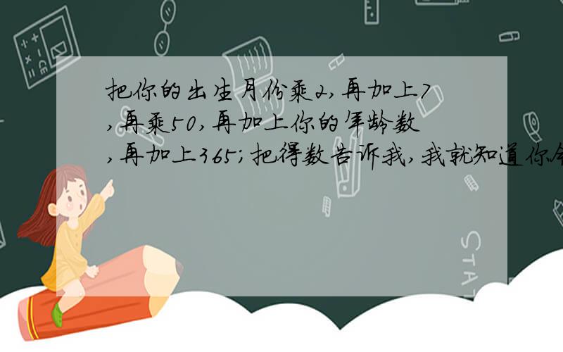 把你的出生月份乘2,再加上7,再乘50,再加上你的年龄数,再加上365；把得数告诉我,我就知道你今年几岁是几月生的.你知道我是怎样推算的么?