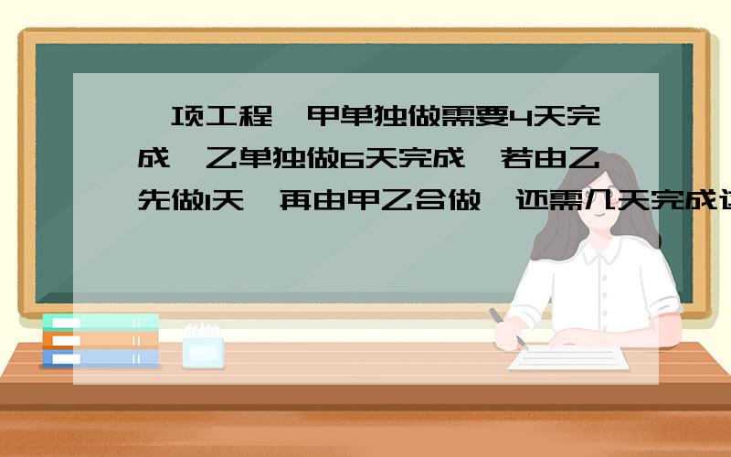 一项工程,甲单独做需要4天完成,乙单独做6天完成,若由乙先做1天,再由甲乙合做,还需几天完成这项工作要一元一次方程