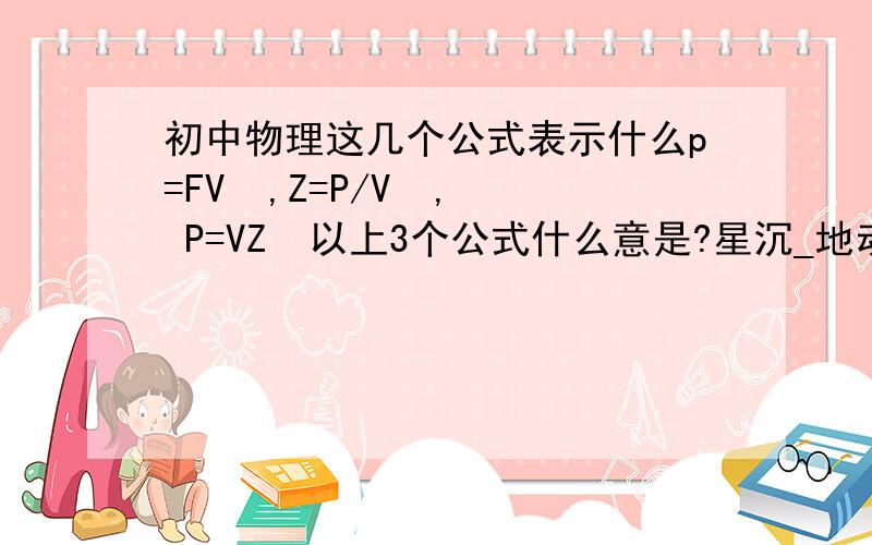 初中物理这几个公式表示什么p=FV  ,Z=P/V  , P=VZ  以上3个公式什么意是?星沉_地动 你说的那几个我知道，不过我想知道我那3个公式做什么用得，都是表示什么的