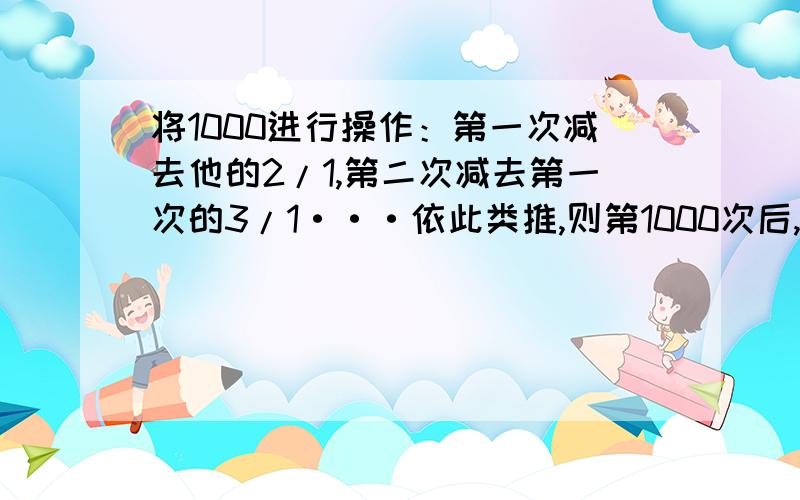 将1000进行操作：第一次减去他的2/1,第二次减去第一次的3/1···依此类推,则第1000次后,留下的数是