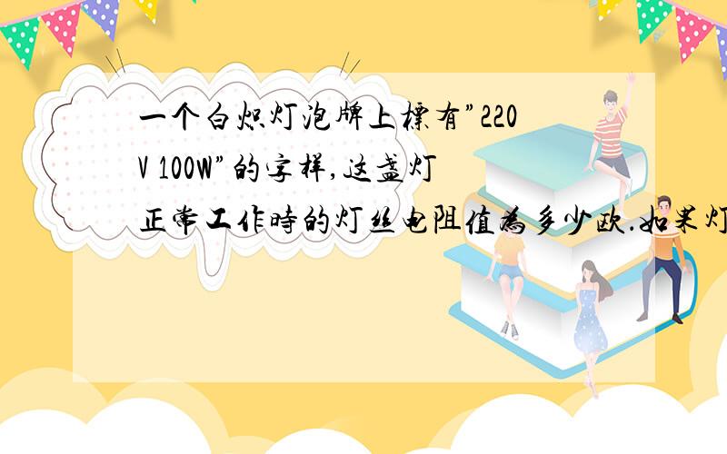 一个白炽灯泡牌上标有”220V 100W”的字样,这盏灯正常工作时的灯丝电阻值为多少欧．如果灯丝断了之后,从新将灯丝搭上,设电阻边为440欧,通电后,灯丝中的实际电流为多少安；实际功率为多